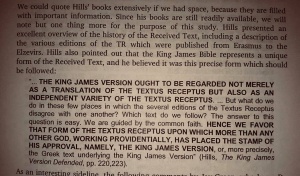 David Cloud summarized the words of Edward F. Hills:   “... THE KING JAMES VERSION OUGHT TO BE REGARDED NOT MERELY AS A TRANSLATION OF THE TEXTUS RECEPTUS BUT ALSO AS AN INDEPENDANT VARIETY OF THE TEXTUS RECEPTUS. ...   But what do we do in those few places in which the several editions of the Textus Receptus disagree with one another? Which text do we follow? The answer to this question is easy. We are guided by the common faith.   HENCE WE FAVOR THAT FORM OF THE TEXTUS RECEPTUS UPON WHICH MORE THAN ANY OTHER, GOD, WORKING PROVIDENTALLY, HAS PLACED THE STAMP OF HIS APPROVAL, NAMELY THE KING JAMES VERSION  , or more precisely, the Greek text underlying the King James Version.” (Hills, The King James Version Defended, pp. 220, 223)